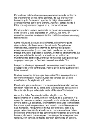 Por un lado: estaba absolutamente convencido de la verdad de
las pretensiones de los Jefes Secretos, de sus logros preter-
humanos y de Su derecho y poder de dirigir el curso de los
acontecimientos sobre este planeta. Además, estaba ligado a
Ellos por su juramento original en su primer iniciación.

Por el otro lado: estaba totalmente en desacuerdo con gran parte
de la filosofía y ética expuestas en Liber AL. Se llenó, en
resumidas cuentas, de dos corrientes conflictivas de entusiasmo y
resentimiento.

Como resultado, después de un intento, en su mayor parte
despreciativo, de llevar a cabo formalmente Sus primeras
instrucciones, actuando de forma de derrotar sus propios
esfuerzos aparentes (como para decir, que lleven su propio
trabajo a fruición, si pueden y quieren), se rebeló abiertamente. La
experiencia lo había forzado a abandonar su actitud de
mundanalidad deliberada, pero hizo lo más que pudo para seguir
su propio curso por un Sendero que no fuera el de Ellos.

Los pocos años que siguieron lo vieron comprometido en esta
desesperada lucha contra Ellos. Poco a poco, Ellos quebraron su
falsa voluntad.

Muchas fueron las torturas por las cuales Ellos lo compelieron a
renovar su fidelidad: muchas fueron las señales por las que
manifestaron Su vigilancia y Su virtud.

Peleó cada yarda de terreno con desesperada tenacidad; no fue
rendición repentina de su parte, sino la compulsión constante de
Su potencia, lo que lo llevó de vuelta al Sendero Verdadero.

Ahora, los Jefes Secretos lo habían elegido como Su
representante en la tierra, como el vehículo de la Expresión. Y a
causa de que aún no estaba preparado por la iniciación total para
llevar a cabo Sus designios, era imperativo que Ellos le impidieran
hacer una aparición prematura, aun cuando consintió en ejecutar
Sus mandatos. Asegurar esto no fue del todo fácil, pese a su
propia determinación de abandonar su carrera mundana, había
obtenido la eminencia en dos senderos muy distintos de actividad
humana; de forma que cualquier cosa que pudiera elegir exponer
recibiría, con certeza, la debida atención del mundo en general.
 