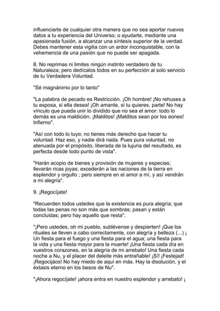 influenciarte de cualquier otra manera que no sea aportar nuevos
datos a tu experiencia del Universo; o ayudarte, mediante una
apasionada fusión, a alcanzar una síntesis superior de la verdad.
Debes mantener esta vigilia con un ardor inconquistable, con la
vehemencia de una pasión que no puede ser apagada.

8. No reprimas ni limites ningún instinto verdadero de tu
Naturaleza; pero dedícalos todos en su perfección al solo servicio
de tu Verdadera Voluntad.

"Sé magnánimo por lo tanto"

"La palabra de pecado es Restricción. ¡Oh hombre! ¡No rehuses a
tu esposa, si ella desea! ¡Oh amante, si tu quieres, parte! No hay
vínculo que pueda unir lo dividido que no sea el amor: todo lo
demás es una maldición. ¡Malditos! ¡Malditos sean por los eones!
Infierno".

"Así con todo lo tuyo; no tienes más derecho que hacer tu
voluntad. Haz eso, y nadie dirá nada. Pues pura voluntad, no
atenuada por el propósito, liberada de la lujuria del resultado, es
perfecta desde todo punto de vista".

"Harán acopio de bienes y provisión de mujeres y especias;
llevarán ricas joyas; excederán a las naciones de la tierra en
esplendor y orgullo ; pero siempre en el amor a mí, y así vendrán
a mi alegría".

9. ¡Regocíjate!

"Recuerden todos ustedes que la existencia es pura alegría; que
todas las penas no son más que sombras; pasan y están
concluidas; pero hay aquello que resta".

"¡Pero ustedes, oh mi pueblo, sublévense y despierten! ¡Que los
rituales se lleven a cabo correctamente, con alegría y belleza (...) ¡
Un fiesta para el fuego y una fiesta para el agua; una fiesta para
la vida y una fiesta mayor para la muerte! ¡Una fiesta cada día en
vuestros corazones, en la alegría de mi arrebato! Una fiesta cada
noche a Nu, y el placer del deleite más entrañable! ¡Sí! ¡Festejad!
¡Regocijáos! No hay miedo de aquí en más. Hay la disolución, y el
éxtasis eterno en los besos de Nu".

"¡Ahora regocíjate! ¡ahora entra en nuestro esplendor y arrebato! ¡
 