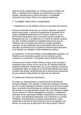 observaciones cotejándolas con similares juicios emitidos por
ellos; y, estudiando los métodos que determinan su éxito o
fracaso, adquiere para ti mismo el ingenio y la habilidad
necesarios para hacer frente a tus propios problemas.

C. TU DEBER PARA CON LA HUMANIDAD

1. Establece la Ley de Thelema como la única base de conducta.

Siendo el bienestar de la raza, en muchos aspectos, necesario
para el tuyo propio, y ambos principalmente el resultado de la
sabia e inteligente observancia de la ley de Thelema, es de
primerísima importancia para ti que todo individuo acepte con
franqueza esa Ley, y se gobierne a sí mismo en estricto acuerdo
con ella. Puedes considerar el establecimiento de la Ley de
Thelema como una parte esencial de tu propia Verdadera
Voluntad, ya que cualquiera sea la naturaleza última de esa
voluntad, es evidente que la condición necesaria para ejecutarla
es la libertad con respecto a toda interferencia externa .

Los gobiernos a menudo exhiben la más deplorable estupidez, sin
importar cuán iluminados puedan ser los hombres que los
componen y constituyen, o las gentes cuyos destinos dirigen.

Concierne por lo tanto a todo hombre y mujer, el dar los pasos
necesarios para revisar a la luz de la Ley de Thelema todos los
estatutos existentes. Siendo ésta una Ley de Libertad, la meta de
la legislación debe ser asegurar la más amplia libertad para cada
individuo del estado, absteniéndose de la presuntuosa suposición
de que cualquier ideal positivo es digno de ser obtenido.

"La palabra de Pecado es Restricción".

El crimen es, esencialmente, la restricción de la libertad del
individuo ultrajado. (Por ejemplo, el asesinato restringe la libertad
de vivir; el robo restringe el derecho a gozar los frutos de la propia
labor; la emisión indiscriminada de moneda restringe el derecho
del individuo a la seguridad del cambio; etc.) Es entonces el deber
común prevenir el crimen segregando al criminal, y mediante la
amenaza de las represalias; también enseñando al criminal que
sus actos, correctamente analizados, son contrarios a su propia
Verdadera Voluntad.(Esto a menudo puede llevarse a cabo
quitándole al criminal el mismo derecho que él ha negado a los
demás; de modo que al dejar fuera de la ley al ladrón, éste se
 
