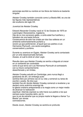 personaje escribió su nombre en los libros de historia es bastante
singular.

Aleister Crowley también conocido como La Bestia 666, es una de
las figuras más representativas
del ocultismo del siglo XX.

Juventud de Aleister Crowley

Edward Alexander Crowley nació el 12 de Octubre de 1875 en
Leamington Warwickshire, Inglaterra.
Hijo de un rico cervecero galés, a corta edad fue huérfano y
heredero de una basta fortuna.
Consecuencia de esto fue criado por dos tías solteras en un
ambiente extremadamente puritano y
severo ya que pertenecían, al igual que sus padres a Los
Hermanos Plymouth, una secta evangélica,
conservadora y puritana.

Durante su aventura en Egipto, Aleister Crowley sería contactado
por un ente desencarnado llamado
Aiwass, el cuál le dictó el Liber Legis

Resulta claro que Aleister Crowley se sentía a disgusto al crecer
en un ambiente tan controlado
como el que tenía con Los Hermanos Plymouth al contrastarlo
con su futuro comportamiento
desenfrenado y sin límites.

Aleister Crowley estudió en Cambridge, pero nunca llegó a
graduarse de ahí, sin embargo pudo
sentirse libre por primera vez en su vida y comenzó su tarea de
escritor y poeta. Se dice que
también fue ahí donde Aleister Crowley comenzó a revelarse y se
declaró como acérrimo enemigo de
la iglesia cristiana anteponiendo a la magia como un mejor medio
de alcanzar la realización
espiritual. Además expresó su odio hacia sus padres a los que
siempre quiso hacerles daño, por lo
que no es de extrañar que su propia madre le llegara a llamar "La
Bestia" por obvias
connotaciones.

Desde Joven, Aleister Crowley se sentiría en profundo
 