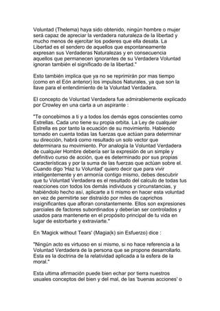 Voluntad (Thelema) haya sido obtenido, ningún hombre o mujer
será capaz de apreciar la verdadera naturaleza de la libertad y
mucho menos de ejercitar los poderes que ella desata. La
Libertad es el sendero de aquellos que espontaneamente
expresan sus Verdaderas Naturalezas y en consecuencia
aquellos que permanecen ignorantes de su Verdadera Voluntad
ignoran también el significado de la libertad."

Esto también implica que ya no se reprimirán por mas tiempo
(como en el Eón anterior) los impulsos Naturales, ya que son la
llave para el entendimiento de la Voluntad Verdadera.

El concepto de Voluntad Verdadera fue admirablemente explicado
por Crowley en una carta a un aspirante :

"Te concebimos a ti y a todos los demás egos conscientes como
Estrellas. Cada uno tiene su propia orbita. La Ley de cualquier
Estrella es por tanto la ecuación de su movimiento. Habiendo
tomado en cuenta todas las fuerzas que actúan para determinar
su dirección, habrá como resultado un solo vector que
determinara su movimiento. Por analogía la Voluntad Verdadera
de cualquier Hombre debería ser la expresión de un simple y
definitivo curso de acción, que es determinado por sus propias
características y por la suma de las fuerzas que actúan sobre el.
Cuando digo 'Haz tu Voluntad' quiero decir que para vivir
inteligentemente y en armonía contigo mismo, debes descubrir
que tu Voluntad Verdadera es el resultado del calculo de todas tus
reacciones con todos los demás individuos y circunstancias, y
habiéndolo hecho así, aplicarte a ti mismo en hacer esta voluntad
en vez de permitirte ser distraído por miles de caprichos
insignificantes que afloran constantemente. Ellos son expresiones
parciales de factores subordinados y deberían ser controlados y
usados para mantenerte en el propósito principal de tu vida en
lugar de estorbarte y extraviarte."

En 'Magick without Tears' (Magia(k) sin Esfuerzo) dice :

"Ningún acto es virtuoso en si mismo, si no hace referencia a la
Voluntad Verdadera de la persona que se propone desarrollarlo.
Esta es la doctrina de la relatividad aplicada a la esfera de la
moral."

Esta ultima afirmación puede bien echar por tierra nuestros
usuales conceptos del bien y del mal, de las 'buenas acciones' o
 