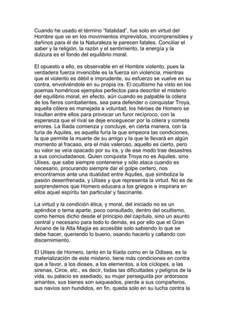Cuando he usado el término “fatalidad”, fue solo en virtud del
Hombre que ve en los movimientos imprevistos, incomprensibles y
dañinos para él de la Naturaleza le parecen fatales. Conciliar el
saber y la religión, la razón y el sentimiento, la energía y la
dulzura es el fondo del equilibrio moral.

El opuesto a ello, es observable en el Hombre violento, pues la
verdadera fuerza invencible es la fuerza sin violencia, mientras
que el violento es débil e imprudente, su esfuerzo se vuelve en su
contra, envolviéndole en su propia ira. El ocultismo ha visto en los
poemas homéricos ejemplos perfectos para describir el misterio
del equilibrio moral, en efecto, aún cuando es palpable la cólera
de los fieros combatientes, sea para defender o conquistar Troya,
aquella cólera es manejada a voluntad, los héroes de Homero se
insultan entre ellos para provocar un furor recíproco, con la
esperanza que el rival se deje enceguecer por la cólera y cometa
errores. La Iliada comienza y concluye, en cierta manera, con la
furia de Aquiles, es aquella furia la que empeora las condiciones,
la que permite la muerte de su amigo y la que le llevará en algún
momento al fracaso, era el más valeroso, aquello es cierto, pero
su valor se veía opacado por su ira, y de ese modo trae desastres
a sus conciudadanos. Quien conquista Troya no es Aquiles, sino
Ulises, que sabe siempre contenerse y sólo ataca cuando es
necesario, procurando siempre dar el golpe certero, nos
encontramos ante una dualidad entre Aquiles, que simboliza la
pasión desenfrenada, y Ulises y que representa la virtud. No es de
sorprendernos que Homero educara a los griegos e inspirara en
ellos aquel espíritu tan particular y fascinante.

La virtud y la condición ética, y moral, del iniciado no es un
apéndice o tema aparte, poco consultado, dentro del ocultismo,
como hemos dicho desde el principio del capítulo, sino un asunto
central y necesario para todo lo demás, es por ello que el Gran
Arcano de la Alta Magia es accesible solo sabiendo lo que se
debe hacer, queriendo lo bueno, osando hacerlo y callando con
discernimiento.

El Ulises de Homero, tanto en la Ilíada como en la Odisea, es la
materialización de este misterio, tiene más condiciones en contra
que a favor, a los dioses, a los elementos, a los cíclopes, a las
sirenas, Circe, etc., es decir, todas las dificultades y peligros de la
vida, su palacio es asediado, su mujer perseguida por ardorosos
amantes, sus bienes son saqueados, pierde a sus compañeros,
sus navíos son hundidos, en fin, queda solo en su lucha contra la
 