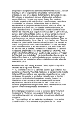 alegorías no tan profundas como la anteriormente citadas. Aleister
Crowley es en sí un personaje enigmático y ampliamente
criticado, no solo en su época de la Inglaterra de finales del siglo
XIX, sino en la actualidad, siempre añadiéndole un halo de
perversidad a un Hombre que en sus finales días murió en
solitario, un genio e iniciado iluminado que fue capaz, no solo de
comprender los misterios de la cábala, sino de diseñar y
esquematizar su propio sistema cabalístico, uno que en vez de
basarse en el número diez, se basase en el número once, es
decir, considerando a la sephira Daath. A este sistema le da el
nombre de Thelema, que según él comienza con el Eon de Horus,
aunque sobre el significado real de las eras y Eones dentro del
ocultismo no habré de ahondar, simplemente clarificaré que, a
grandes rasgos, se trata de una comunión completa con Dios, por
ello escribe al principio de su Liber Al Legis “no hay mas Dios que
el Hombre”, palabras fácilmente malinterpretadas que se acercan
más a un significado místico de hacerse uno con Dios, de religar
al Yo fenoménico con el Yo trascendental, que a una frase atea.
Es en este Eon, o “estado”, donde nace la doctrina e la Voluntad
Verdadera, encarnada en las once palabras “Do what thou Wilt,
shall be the Whole of the Law”, que traducido quiere decir “Hacer
tu Voluntad, será toda la Ley”, no obstante ésta máxima moral no
incita al libertinaje, o al caótico hedonismo que comúnmente se
malinterpreta, en realidad se refiere a todo lo contrario, a la más
severa disciplina.

El comentador de Crowley, Kenneth Grant, explica la ley de la
Thelema de la siguiente manera:
<< “El corolario de Hacer tu Voluntad es el de que no tienes más
derecho que hacer tu Voluntad, hasta que el conocimiento de esta
Voluntad (Thelema) haya sido obtenido, ningún hombre o mujer
será capaz de apreciar la verdadera naturaleza de la libertad y
mucho menos de ejercitar los poderes que ella desata. La
Libertad es el sendero de aquellos que espontáneamente
expresan sus Verdaderas Naturalezas y en consecuencia
aquellos que permanecen ignorantes de su Verdadera Voluntad
ignoran también el significado de la libertad.”>>

Sin embargo podría sonar oscuro el concepto de la “Voluntad
Verdadera” o “Thelema” (griego para “Voluntad”), pero es el
mismo Crowley quien, en una carta a un aspirante, clarifica el
problema:
<< “Te concebimos a ti y a todos los demás egos conscientes
como Estrellas. Cada uno tiene su propia órbita. La Ley de
 