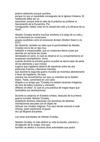 podría celebrarla aunque quisiera,
porque no soy un sacerdote consagrado de la Iglesia Cristiana. El
celebrante debe ser un
sacerdote, porque toda la idea de la práctica es profanar el
Sacramento de la Eucaristía. Por
consiguiente, debes creer en la verdad del culto y la eficacia de su
ritual".

Aleister Crowley tendría muchos nombres a lo largo de su vida y
se involucraría en numerosos
grupos ocultistas como el amanecer dorado (Golden Dawn) o la
OTO.
No obstante, también se sabe que la personalidad de Aleister
Crowley era la de un tipo muy
hablador e irresponsable, que en ocasiones decía cosas por
decirlas sin tomarse las cosas
demasiado en serio, lo cual se observa en su comportamiento en
ocasiones contradictorio, como
cuando durante la primera guerra mundial se decía estar de parte
de los alemanes y que incluso
sugería que Inglaterra debería de repartirse entre las dos
potencias Francia y Alemania mientras
que durante la segunda guerra mundial se mostraba abiertamente
a favor de Inglaterra. De esta
manera nos encontramos con que un miembro de la Golden
Dawn, Yeats, comentará en una carta
dirigida a un amigo que "Crowley ha estado haciendo imágenes
de cera de todos nosotros y clavando
alfileres en ellas", lo cual es una práctica de magia negra que
contradice sus declaraciones.

Durante su estancia en Estados Unidos, después de la primera
guerra mundial, Aleister Crowley
estableció diversas relaciones con personas de distintas
orientaciones sexuales con el objeto de
reforzar sus rituales mágicos. Fue aquí donde conoció a Leah
Hirsing, quien perteneció al grupo
de Las Mujeres Escarlata.

Las otras actividades de Aleister Crowley

Aleister Crowley no sólo dedicó su vida al estudio, práctica y
divulgación de la magia, sino que
también se dedicó a muchas otras actividades que podía
 