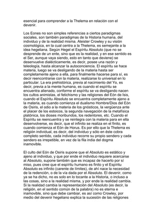 esencial para comprender a la Thelema en relación con el
devenir.

Los Eones no son simples referencias a ciertos paradigmas
sociales, son también paradigmas de la Historia humana, del
individuo y de la realidad misma. Aleister Crowley y su visión
cosmológica, en la cual centra a la Thelema, es semejante a la
idea hegeliana. Según Hegel el Espíritu Absoluto (que no se
desprende de un ente, sino que es la realidad, y en ese sentido es
el Ser, aunque vaya siendo, esto en tanto que deviene) se
desenvuelve dialécticamente, es decir, posee una razón y
teleología, hasta alcanzar la autoconciencia. El espíritu se hace
materia, luego se va desligando de la materia hasta ser
completamente ajeno a ella, para finalmente hacerse para sí, es
decir reencontrarse con la materia, realizarse lo universal en lo
particular. La era prehistórica, previa al nacimiento del Yo, es
decir, previa a la mente humana, es cuando el espíritu se
encuentra alienado, conforme el espíritu se va desligando nacen
los cultos animistas, el fetichismo y las religiones del Eón de Isis,
cuando el Espíritu Absoluto se encuentra completamente ajeno a
la materia, es cuando comienza el dualismo Hombre/Dios del Eón
de Osiris, el odio a la materia de los gnósticos, la vergüenza ante
el placer de los estoicos, la segunda navegación de la metafísica
platónica, los dioses moribundos, los redentores, etc. Cuando el
Espíritu se reencuentra y se reintegra con la materia para en ella
desenvolverse, es decir, que el infinito se realiza en el finito, es
cuando comienza el Eón de Horus. Es por ello que la Thelema es
religión individual, es decir, del individuo y sólo en éste cobra
completo sentido, cada individuo recorre su propio sendero y cada
sendero es irrepetible, en vez de la fila india del dogma
inamovible.

El culto del Eón de Osiris supone que el Absoluto es estático y
ajeno al individuo, y que por ende el individuo requiere acercarse
al Absoluto, supone también que es incapaz de hacerlo por sí
miso, pues cree que el espíritu humano es finito y el Espíritu
Absoluto es infinito (carente de límites), de ahí nace la necesidad
de la redención, o de la vía dada por el Absoluto. El devenir, como
ya se ha dicho, no es solo en lo tocante a la Historia, o incluso a
las cosas, sino a la realidad misma, y por ende la realidad cambia.
Si la realidad cambia la representación del Absoluto (es decir, la
religión, en el sentido común de la palabra) no es eterna e
inamovible, sino que debe cambiar, es así como Crowley, por
medio del devenir hegeliano explica la sucesión de las religiones
 