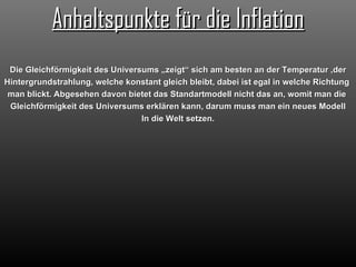 Anhaltspunkte für die Inflation Die Gleichförmigkeit des Universums „zeigt“ sich am besten an der Temperatur ,der Hintergrundstrahlung, welche konstant gleich bleibt, dabei ist egal in welche Richtung  man blickt. Abgesehen davon bietet das Standartmodell nicht das an, womit man die  Gleichförmigkeit des Universums erklären kann, darum muss man ein neues Modell In die Welt setzen. 