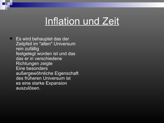 Inflation und Zeit Es wird behauptet das der Zeitpfeil im "alten" Universum rein zufällig  festgelegt worden ist und das das er in verschiedene Richtungen zeigte Eine besonders außergewöhnliche Eigenschaft des früheren Universum ist es eine starke Expansion auszulösen.  