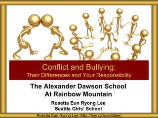 The Alexander Dawson School
At Rainbow Mountain
Rosetta Eun Ryong Lee
Seattle Girls’ School
Conflict and Bullying:
Their Differences and Your Responsibility
Rosetta Eun Ryong Lee (http://tiny.cc/rosettalee)
 