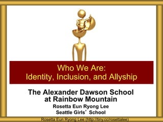 The Alexander Dawson School
at Rainbow Mountain
Rosetta Eun Ryong Lee
Seattle Girls’ School
Who We Are:
Identity, Inclusion, and Allyship
Rosetta Eun Ryong Lee (http://tiny.cc/rosettalee)
 