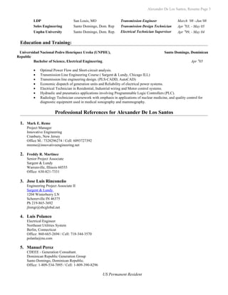 Alexander De Los Santos, Resume Page 3


         LDP                       San Louis, MO                 Transmission Engineer                March ’08 –Jun’08
         Soles Engineering         Santo Domingo, Dom. Rep       Transmission Design Technician       Apr ’03, - May 05
         Unphu University          Santo Domingo, Dom. Rep.      Electrical Technician Supervisor     Apr ’99, - May 04

 Education and Training:
 Universidad Nacional Pedro Henríquez Ureña (UNPHU),                                          Santo Domingo, Dominican
Republic
         Bachelor of Science, Electrical Engineering.                                                          Apr ’05

         •   Optimal Power Flow and Short-circuit analysis.
         •   Transmission Line Engineering Course ( Sargent & Lundy, Chicago ILL)
         •   Transmission line engineering design. (PLS-CADD, AutoCAD)
         •   Economic dispatch of generation units and Reliability of electrical power systems.
         •   Electrical Technician in Residential, Industrial wiring and Motor control systems.
         •   Hydraulic and pneumatics applications involving Programmable Logic Controllers (PLC).
         •   Radiology Technician coursework with emphasis in applications of nuclear medicine, and quality control for
             diagnostic equipment used in medical sonography and mammography.

                       Professional References for Alexander De Los Santos

 1. Mark E. Reme
     Project Manager
     Innovative Engineering
     Cranbury, New Jersey
     Office M.: 7328296274 / Cell: 6093727392
     mreme@innovativeengineering.net

 2. Freddy R. Martinez
     Senior Project Associate
     Sargent & Lundy
     Warrenville, Illinois 60555
     Office: 630-821-7331

 3. Jose Luis Rinconeño
     Engineering Project Associate II
     Sargent & Lundy
     1204 Winterberry LN
     Schererville IN 46375
     Ph 219-865-3692
     jlrengr@sbcglobal.net

 4. Luis Polanco
     Electrical Engineer
     Northeast Utilities System
     Berlin, Connecticut
     Office: 860-665-2694 / Cell: 718-344-3570
     polanla@nu.com

 5. Manuel Perez
     CDEEE - Generation Consultant.
     Dominican Republic Generation Group
     Santo Domingo, Dominican Republic.
     Office: 1-809-534-7095 / Cell: 1-809-390-8296

                                                     US Permanent Resident
 