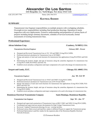 Alexander De Los Santos, Resume Page 1


                           Alexander De Los Santos
                           8305 Bergenline Ave. North Bergen, New Jersey 07047-3450
 Cell: (551) 697-7796                               Home: (201) 766-5575                             a.ssantana@gmail.com

                                                  ELECTRICAL ENGINEER

 SUMMARY

         Transmission Line Engineer responsibilities on multiple projects with overlapping schedules.
         Oversight review responsibilities including final production drawings. Operation of onsite
         inspection with crew deployments. Extensive understanding and preparation of various facets of
         projects including design summary documents, schedule of services/scorecards, formal
         assessments of existing transmission lines.

 Professional Experience:

 Altran Solutions Corp.                                                                    Cranbury, NJ 08512, USA
         Transmission Electrical Engineer                                                      February 2009 – Present

         •   Designed and Reviewed Transmission Line at 138 / 345 and 500kV (Using PLS-CADD).
         •   Performed electrical calculation for Transmission Line at 345/500kV.
         •   Design and analysis of steel and wood structures for transmission line applications (Using PLS-POLE and SAG
             10).
         •   Determining the location, height, and type of structures along the centerline alignment of a transmission line
             (Using PLS-CADD, PLS-POLE and SAG 10).
         •   Establish circuit and phase configuration and major components to be used in the design of a transmission line.


 Sargent and Lundy, LLC.                                                                    Chicago, ILL 60603, USA


         Transmission Engineer                                                                      Jun. ’08 –Feb ‘09

         •   Designed and Reviewed Transmission Line at 138 kV and 345kV (Using PLS-CADD).
         •   Performed electrical calculation for Transmission Line at 69/138 and 345kV.
         •   Design and analysis of steel and wood structures for transmission line applications (Using PLS-CADD, PLS-
             POLE and SAG 10).
         •   Determining the location, height, and type of structures along the centerline alignment of a transmission line
             (Using PLS-CADD).
         •   Establish circuit and phase configuration and major components to be used in the design of a transmission line.

Dominican Electrical Transmission Company                                 Santo Domingo, Dominican Republic.

         Transmission Line Engineer                                                              Sept. ’04 – Jun. ‘07

         •   Designed and supervised construction of Transmission Lines at 69kV/138kV and 345kV (Using PLS-CADD).
         •   Coordinated and supervised new project development for High Voltage Transmission Lines.
         •   Reviewed / Updated Transmission drawings for new / existing facilities.
         •   Performed various Short-circuit and load-flow studies in different Projects to support the Transmission group.
         •   Performed Optimization Load-flow studies for the expansion plan of the Dominican Republic Electrical
             Network (Forecast).
                                                      US Permanent Resident
 