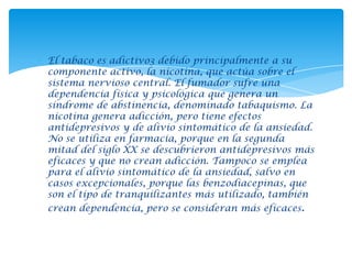 El tabaco es adictivo3 debido principalmente a su
componente activo, la nicotina, que actúa sobre el
sistema nervioso central. El fumador sufre una
dependencia física y psicológica que genera un
síndrome de abstinencia, denominado tabaquismo. La
nicotina genera adicción, pero tiene efectos
antidepresivos y de alivio sintomático de la ansiedad.
No se utiliza en farmacia, porque en la segunda
mitad del siglo XX se descubrieron antidepresivos más
eficaces y que no crean adicción. Tampoco se emplea
para el alivio sintomático de la ansiedad, salvo en
casos excepcionales, porque las benzodiacepinas, que
son el tipo de tranquilizantes más utilizado, también
crean dependencia, pero se consideran más eficaces.

 