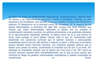 Es factor de riesgo en enfermedades respiratorias, cardiovasculares, distintos tipos
de cáncer, y es especialmente perjudicial durante el embarazo. Además, no sólo
perjudica a los fumadores, sino también a los que respiran el mismo aire (fumadores
pasivos). El tabaquismo es la principal causa de mortalidad, en la mayoría de los
países desarrollados, a principios del siglo XXI, aunque hay otros estudios que
indican que estas enfermedades atribuidas al tabaco son en realidad la
contaminación industrial y química, los aditivos alimentarios y los pesticidas utilizados
en la agricultura[cita requerida]. Además, el tabaco como tal es lo que menos se
fuma, pues excepto el poco tabaco natural, todo lo que se comercializa está
adulterado con sustancias químicas que le aportan dudosas o preocupantes
propiedades como la de ser más adictivo o mejorar su sabor, y otras que no se saben
porque también tienen fórmulas secretas. Las industrias agregan aditivos que el
tabaco puro jamás ha tenido, aumentando la toxicidad que de por sí ya tiene. Sin
embargo es importante recalcar que el tabaco por muy puro o de "liar" como se
conoce, siempre causará daño irremediablemente, por lo que la única opción que
minimiza el riesgo de padecer enfermedades respiratorias a edades avanzadas es
simplemente
no
fumar.

 