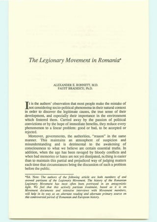 TheLegionary Movement inRomania*
ALEXANDER E.RONFJEIT,MD.
FAUn BRADESCU, Ph.D.
t is the authors' observationthat most people make themistake of
not consideringsocio-politicaiphenomenaintheirnaturalcontextIin d e r to discover the legitimate causes,the true sense of their
development, and especially their importance in the environment
which fostered them. Carried away by the passion of political
convictionsorby the hopeof immediatebenefits,they reduce every
phenomenon to a linear problem: good or bad, to be accepted or
rejected.
Moreover, governments, the authorities, ''muon'' in the same
manner. This maintains an atmosphere of suspicion and
misunderstanding and is detrimental to the awakening of
consciousness to what we believe am certain essential truths. In
addition, when the age has been ravaged by bloody conflictsand
when bad memoriesorhates arenotyetdissipated,n~-g iseasier
than to maintain this partial and prejudiced way of judging matters
eachtime that circumstancesbring the discussionof suchaproblem
b e f o ~thepublic.
*Ed Note: The awhors 4 the fdlowing article me bosh members of and
avowed partisans qf the Legbury Movement. The ldy 4 the RomMion
LegioMIy Movement has most often been portrayed in an antagonistic
light. We feel that this actively partisan treatment, based as it is on
Movement documents and atensive interviews with Movement members,
will help in its way as an alternote reading ahd alternate primary source on
thh wntroversIfllperiod of Rolrnanimr and European history.
 