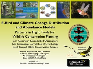 E-Bird and Climate Change Distribution
and Abundance Models
Partners in Flight Tools for
Wildlife Conservation Planning
John Alexander, Klamath Bird Observatory
Ken Rosenberg, Cornell Lab of Ornithology
Geoff Geupel, PRBO Conservation Science
Connect, Collaborate, and Conserve
in an Era of Changing Landscapes:
An Interactive Training on
State Wildlife Action Plans
4-6 June 2013
National Conservation Training Center
 