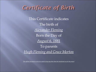 This Certificate indicates The birth of Alexander Fleming Born the Day of August 6, 1881 To parents Hugh Fleming and Grace Morton This official document is not to be copied in any way other than the intentional use for this project 