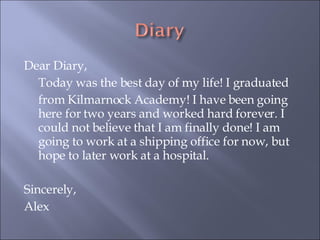 Dear Diary,  Today was the best day of my life! I graduated  from Kilmarnock Academy! I have been going here for two years and worked hard forever. I could not believe that I am finally done! I am going to work at a shipping office for now, but hope to later work at a hospital.  Sincerely, Alex 