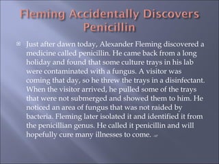 Just after dawn today, Alexander Fleming discovered a medicine called penicillin. He came back from a long holiday and found that some culture trays in his lab were contaminated with a fungus. A visitor was coming that day, so he threw the trays in a disinfectant. When the visitor arrived, he pulled some of the trays that were not submerged and showed them to him. He noticed an area of fungus that was not raided by bacteria. Fleming later isolated it and identified it from the penicillian genus. He called it penicillin and will hopefully cure many illnesses to come.  -AP 