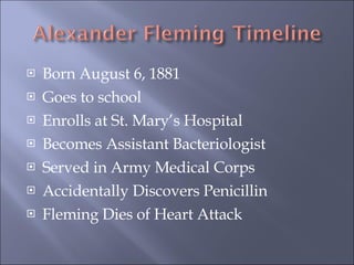 Born August 6, 1881 Goes to school Enrolls at St. Mary’s Hospital Becomes Assistant Bacteriologist Served in Army Medical Corps Accidentally Discovers Penicillin Fleming Dies of Heart Attack 