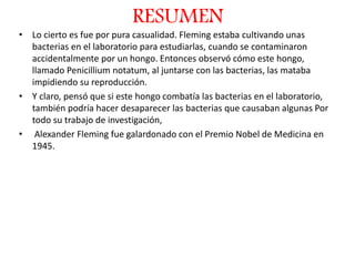 RESUMEN
• Lo cierto es fue por pura casualidad. Fleming estaba cultivando unas
bacterias en el laboratorio para estudiarlas, cuando se contaminaron
accidentalmente por un hongo. Entonces observó cómo este hongo,
llamado Penicillium notatum, al juntarse con las bacterias, las mataba
impidiendo su reproducción.
• Y claro, pensó que si este hongo combatía las bacterias en el laboratorio,
también podría hacer desaparecer las bacterias que causaban algunas Por
todo su trabajo de investigación,
• Alexander Fleming fue galardonado con el Premio Nobel de Medicina en
1945.
 