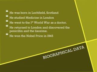 ❝ He was born in Lochfield, Scotland
❝ He studied Medicine in London
❝ He went to the 1st World War as a doctor.
❝ He returned to London and discovered the
penicillin and the lisozime.
❝ He won the Nobel Price in 1945
 