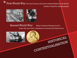 ❝ First World War: He was 33 years old and he studied Medicine. He left the
studies to help the injured people.
Second World War: When it started, Fleming was 57
years old, and when it finished, he received the Nobel Price.
 