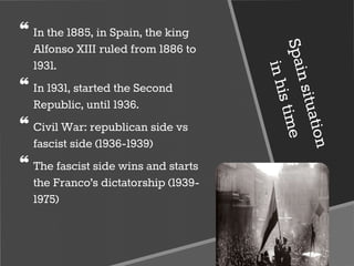 ❝ In the 1885, in Spain, the king
Alfonso XIII ruled from 1886 to
1931.
❝ In 1931, started the Second
Republic, until 1936.
❝ Civil War: republican side vs
fascist side (1936-1939)
❝ The fascist side wins and starts
the Franco’s dictatorship (1939-
1975)
 