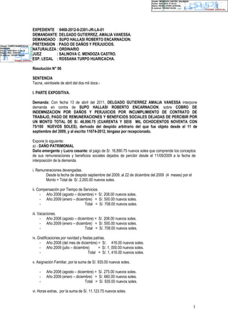 Digitally signed by SIJ SINOE                                                                                   Visado: MENDOZA CASTRO, SALINOVA
Date: 2012.07.16 17:04:28 -05:00                                                                                Fecha: 16/07/2012 17:02:33
Reason: Resolución Judicial                                                                                     Razón: RESOLUCIÓN JUDICIAL
Location: TACNA / TACNA
                                                                                                                D.Judicial: TACNA/TACNA




                                   EXPEDIENTE : 0468-2012-0-2301-JR-LA-01
                                   DEMANDANTE: DELGADO GUTIERREZ, AMALIA VANESSA.
                                   DEMANDADO : SUPO HALLASI ROBERTO ENCARNACION.
Visado: TURPO HUARICACHA,
                                   PRETENSION : PAGO DE DAÑOS Y PERJUICIOS.
ROSSANA
Fecha: 16/07/2012 17:04:18         NATURALEZA : ORDINARIO
Razón: RES. JUDICIAL
D.Judicial: TACNA/TACNA            JUEZ       : SALINOVA C. MENDOZA CASTRO.
                                   ESP. LEGAL : ROSSANA TURPO HUARICACHA.

                                   Resolución N° 06

                                   SENTENCIA
                                   Tacna, veintisiete de abril del dos mil doce.-

                                   I. PARTE EXPOSITIVA.

                                   Demanda: Con fecha 13 de abril del 2011, DELGADO GUTIERREZ AMALIA VANESSA interpone
                                   demanda en contra de SUPO HALLASI ROBERTO ENCARNACION, sobre COBRO DE
                                   INDEMNIZACION POR DAÑOS Y PERJUICIOS POR INCUMPLIMIENTO DE CONTRATO DE
                                   TRABAJO, PAGO DE REMUNERACIONES Y BENEFICIOS SOCIALES DEJADAS DE PERCIBIR POR
                                   UN MONTO TOTAL DE S/. 46,890.75 (CUARENTA Y SEIS MIL OCHOCIENTOS NOVENTA CON
                                   75/100 NUEVOS SOLES), derivado del despido arbitrario del que fue objeto desde el 11 de
                                   septiembre del 2009, y al escrito 11674-2012, téngase por recepcionado.

                                   Expone lo siguiente:
                                   a) - DAÑO PATRIMONIAL
                                   Daño emergente y Lucro cesante: el pago de S/. 16,890.75 nuevos soles que comprende los conceptos
                                   de sus remuneraciones y beneficios sociales dejados de percibir desde el 11/09/2009 a la fecha de
                                   interposición de la demanda.

                                   i. Remuneraciones devengadas.
                                           Desde la fecha de despido septiembre del 2009, al 22 de diciembre del 2009 (4 meses) por el
                                           Monto = Total de S/. 2,000.00 nuevos soles.

                                   ii. Compensación por Tiempo de Servicios.
                                        - Año 2008 (agosto – diciembre) = S/. 208.00 nuevos soles.
                                        - Año 2009 (enero – diciembre) = S/. 500.00 nuevos soles.
                                        -                          Total = S/. 708.00 nuevos soles.

                                   iii. Vacaciones.
                                         - Año 2008 (agosto – diciembre) = S/. 208.00 nuevos soles.
                                         - Año 2009 (enero – diciembre) = S/. 500.00 nuevos soles.
                                         -                         Total = S/. 708.00 nuevos soles.

                                   iv. Gratificaciones por navidad y fiestas patrias.
                                        - Año 2008 (del mes de diciembre) = S/. 416.00 nuevos soles.
                                        - Año 2009 (julio – diciembre)          = S/. 1, 000.00 nuevos soles.
                                        -                                Total = S/. 1, 416.00 nuevos soles.

                                   v. Asignación Familiar, por la suma de S/. 935.00 nuevos soles.

                                       -    Año 2008 (agosto – diciembre) = S/. 275.00 nuevos soles.
                                       -    Año 2009 (enero – diciembre) = S/. 660.00 nuevos soles.
                                       -                            Total = S/. 935.00 nuevos soles.

                                   vi. Horas extras, por la suma de S/. 11,123.75 nuevos soles.


                                                                                                                                                   1
 
