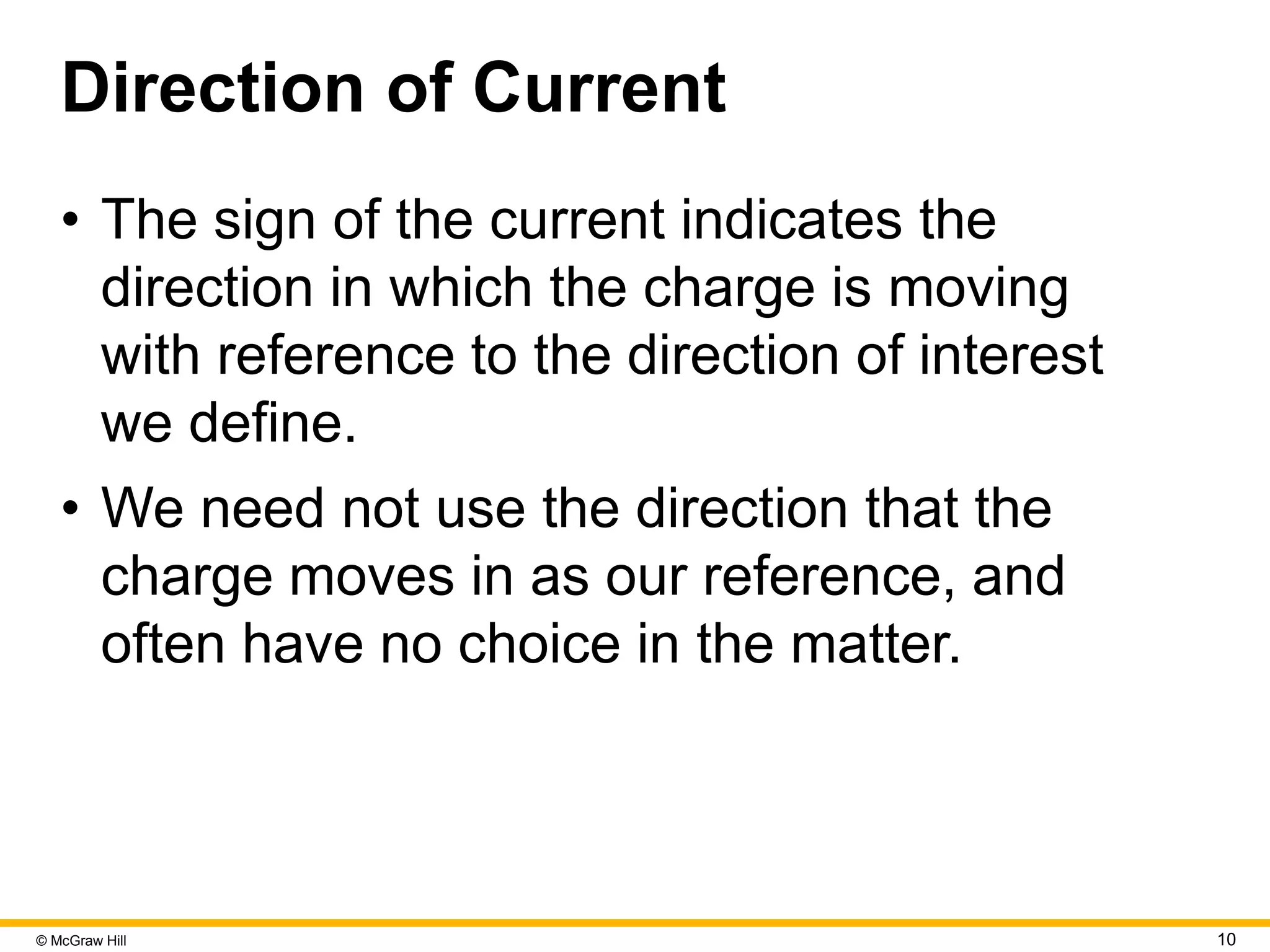 © McGraw Hill 10
Direction of Current
• The sign of the current indicates the
direction in which the charge is moving
with reference to the direction of interest
we define.
• We need not use the direction that the
charge moves in as our reference, and
often have no choice in the matter.
 