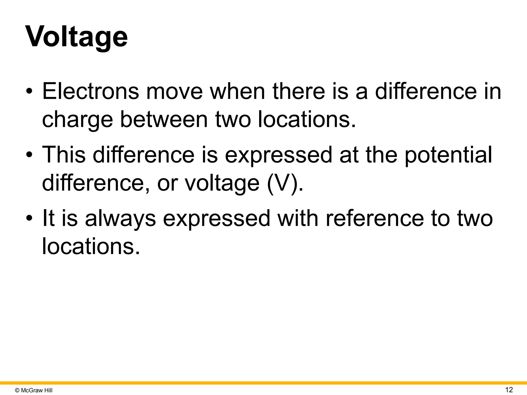 © McGraw Hill 12
Voltage
• Electrons move when there is a difference in
charge between two locations.
• This difference is expressed at the potential
difference, or voltage (V).
• It is always expressed with reference to two
locations.
 