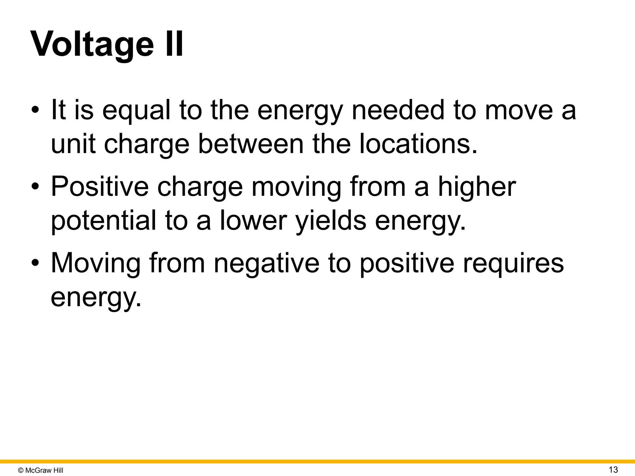 © McGraw Hill 13
Voltage II
• It is equal to the energy needed to move a
unit charge between the locations.
• Positive charge moving from a higher
potential to a lower yields energy.
• Moving from negative to positive requires
energy.
 