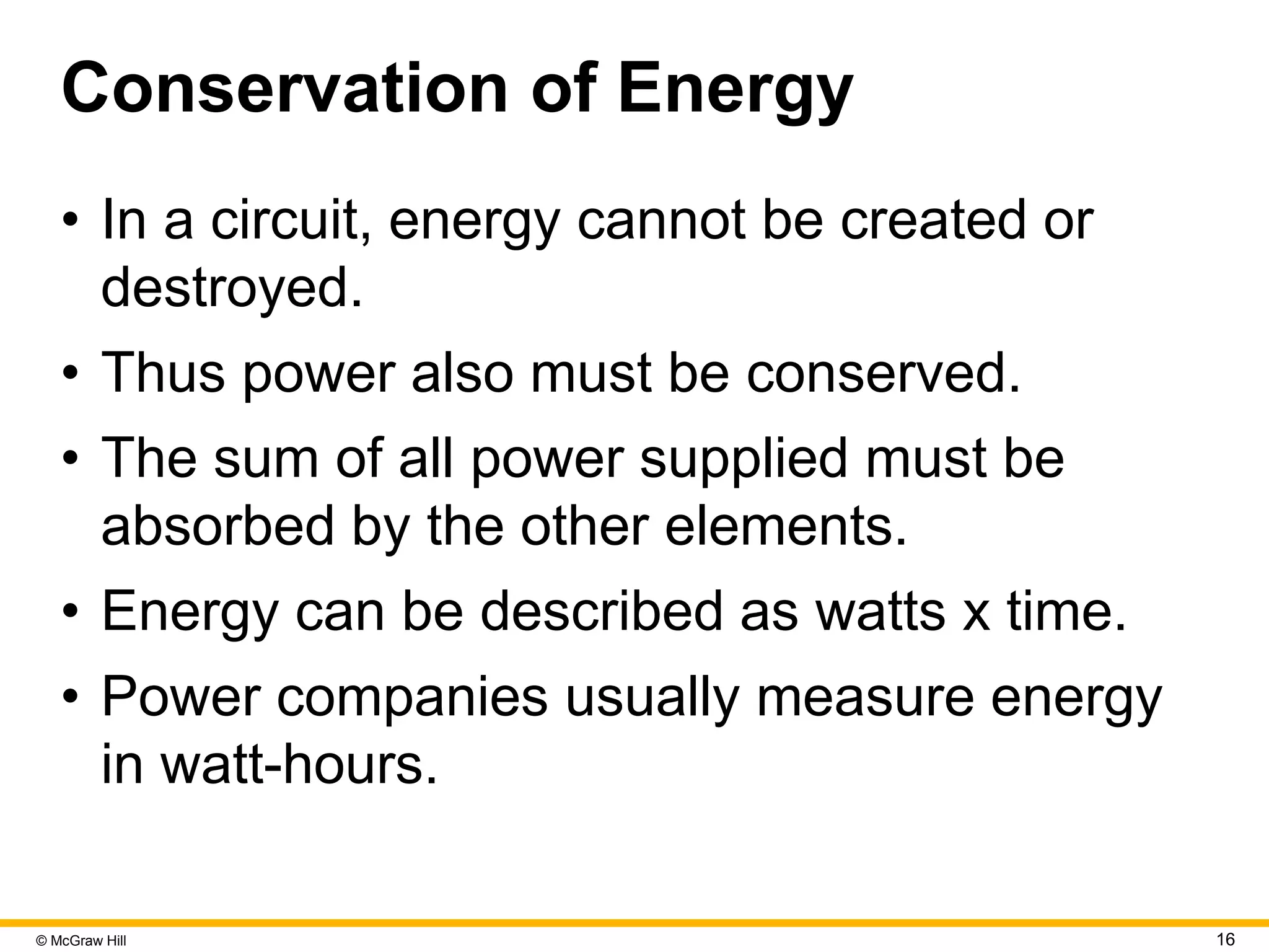 © McGraw Hill 16
Conservation of Energy
• In a circuit, energy cannot be created or
destroyed.
• Thus power also must be conserved.
• The sum of all power supplied must be
absorbed by the other elements.
• Energy can be described as watts x time.
• Power companies usually measure energy
in watt-hours.
 