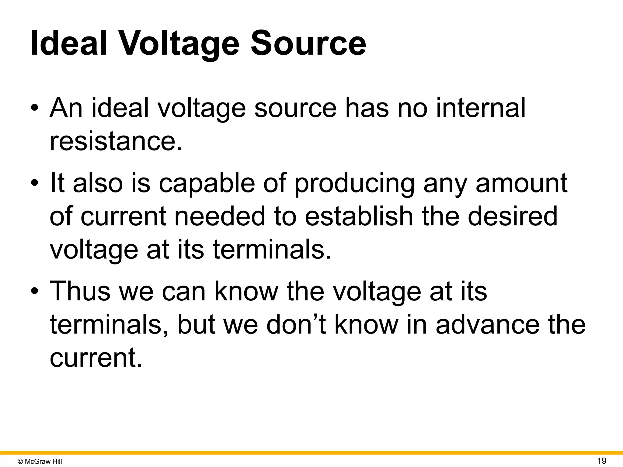 © McGraw Hill 19
Ideal Voltage Source
• An ideal voltage source has no internal
resistance.
• It also is capable of producing any amount
of current needed to establish the desired
voltage at its terminals.
• Thus we can know the voltage at its
terminals, but we don’t know in advance the
current.
 