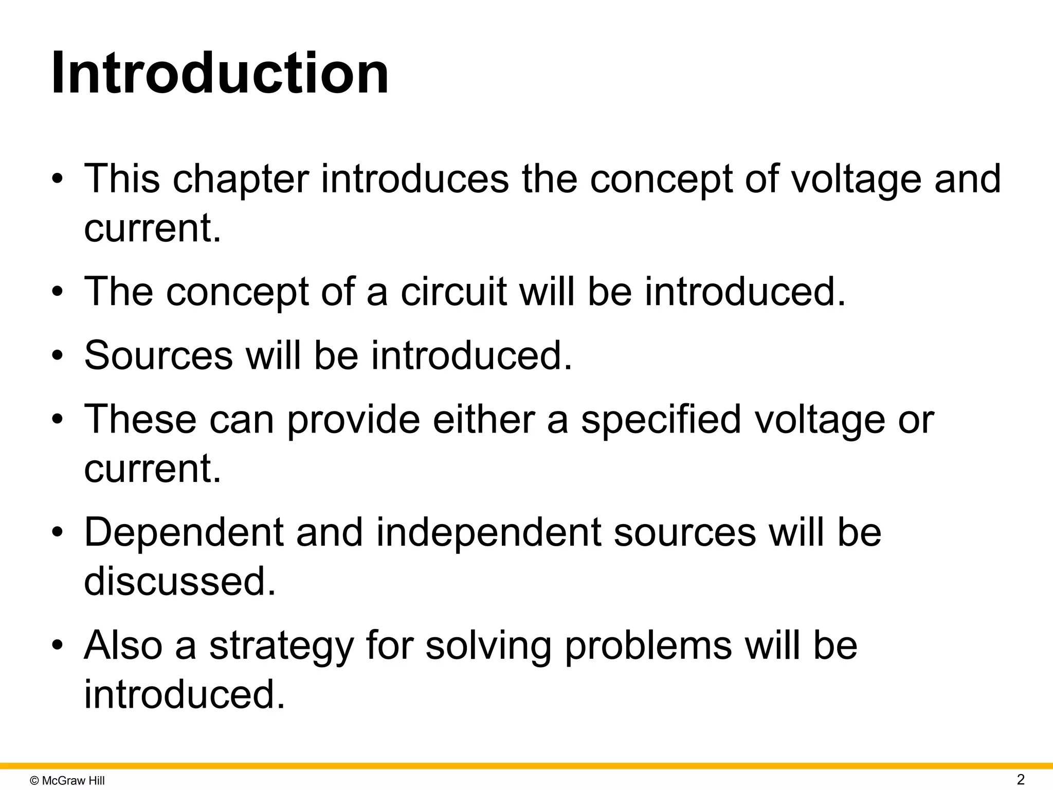 © McGraw Hill 2
Introduction
• This chapter introduces the concept of voltage and
current.
• The concept of a circuit will be introduced.
• Sources will be introduced.
• These can provide either a specified voltage or
current.
• Dependent and independent sources will be
discussed.
• Also a strategy for solving problems will be
introduced.
 