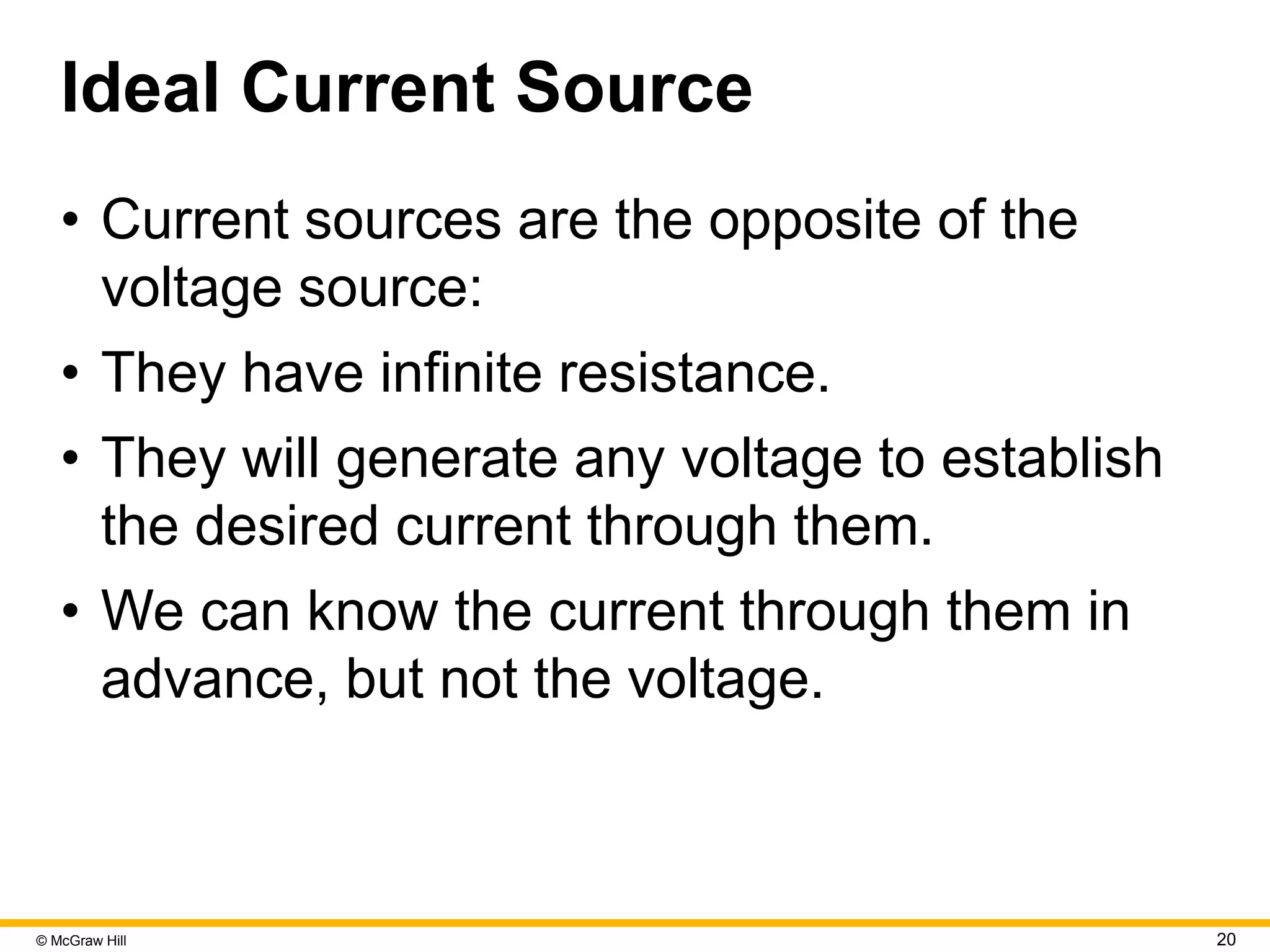 © McGraw Hill 20
Ideal Current Source
• Current sources are the opposite of the
voltage source:
• They have infinite resistance.
• They will generate any voltage to establish
the desired current through them.
• We can know the current through them in
advance, but not the voltage.
 