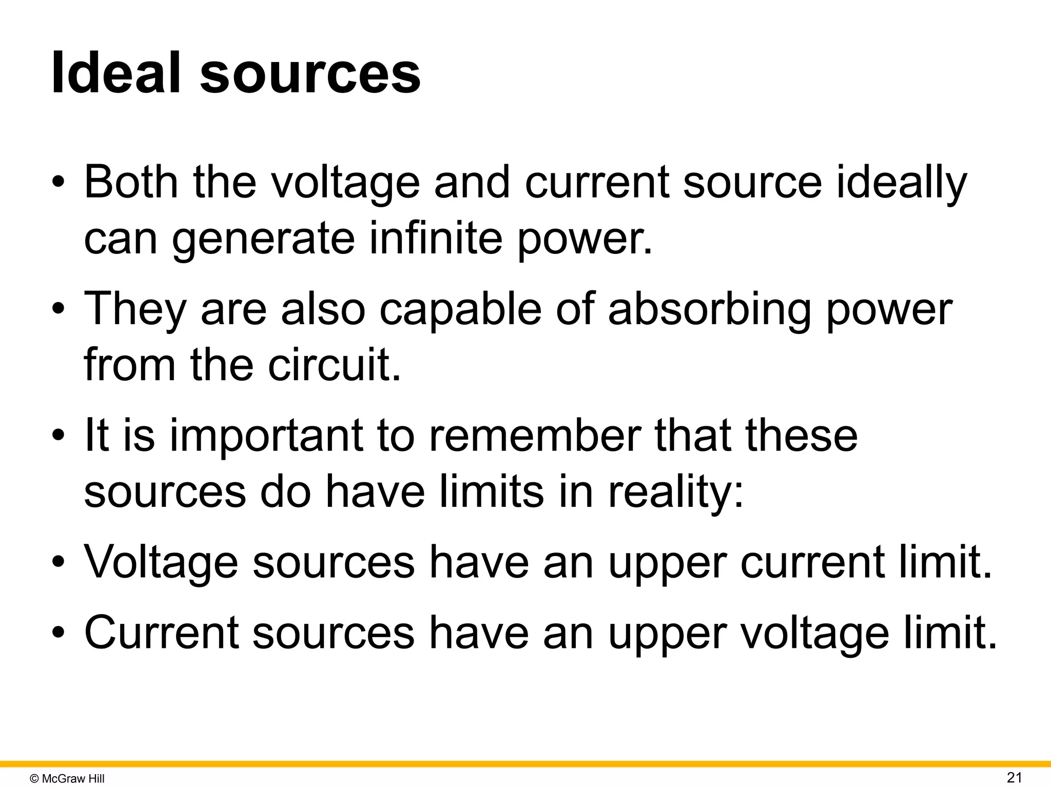 © McGraw Hill 21
Ideal sources
• Both the voltage and current source ideally
can generate infinite power.
• They are also capable of absorbing power
from the circuit.
• It is important to remember that these
sources do have limits in reality:
• Voltage sources have an upper current limit.
• Current sources have an upper voltage limit.
 