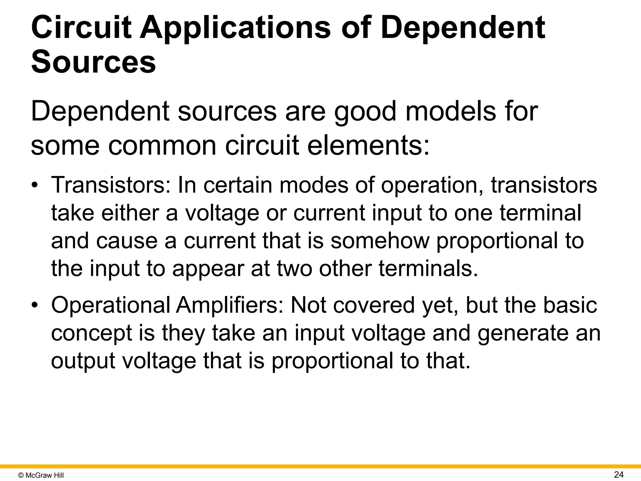 © McGraw Hill 24
Circuit Applications of Dependent
Sources
Dependent sources are good models for
some common circuit elements:
• Transistors: In certain modes of operation, transistors
take either a voltage or current input to one terminal
and cause a current that is somehow proportional to
the input to appear at two other terminals.
• Operational Amplifiers: Not covered yet, but the basic
concept is they take an input voltage and generate an
output voltage that is proportional to that.
 