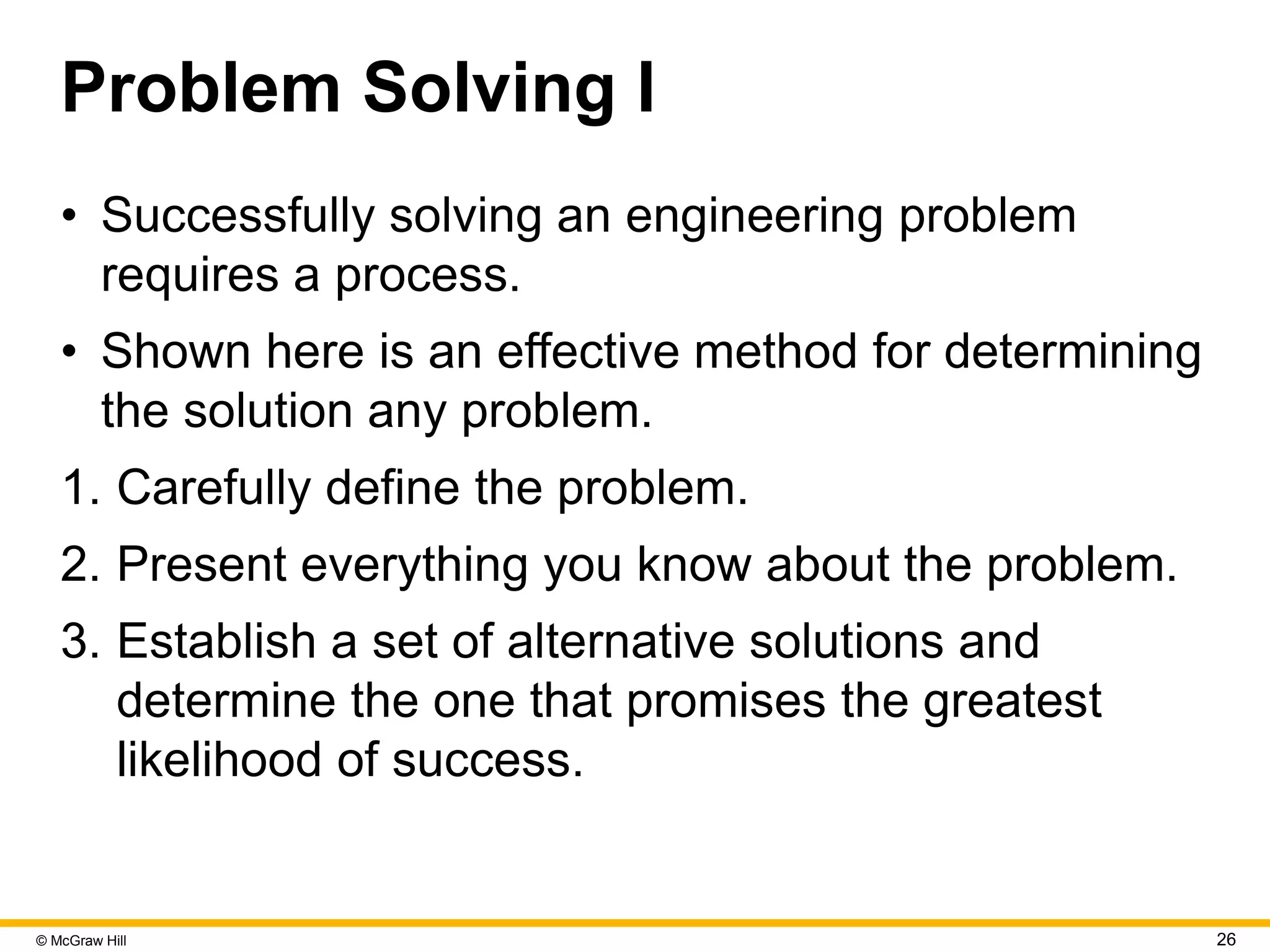 © McGraw Hill 26
Problem Solving I
• Successfully solving an engineering problem
requires a process.
• Shown here is an effective method for determining
the solution any problem.
1. Carefully define the problem.
2. Present everything you know about the problem.
3. Establish a set of alternative solutions and
determine the one that promises the greatest
likelihood of success.
 