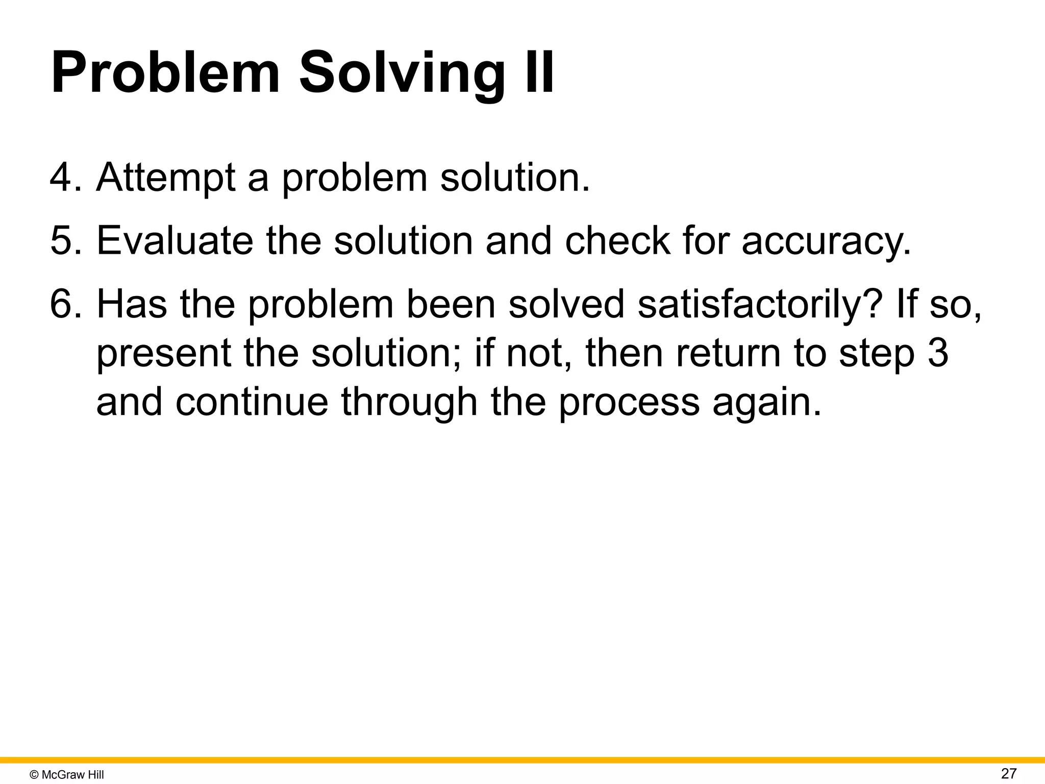 © McGraw Hill 27
Problem Solving II
4. Attempt a problem solution.
5. Evaluate the solution and check for accuracy.
6. Has the problem been solved satisfactorily? If so,
present the solution; if not, then return to step 3
and continue through the process again.
 