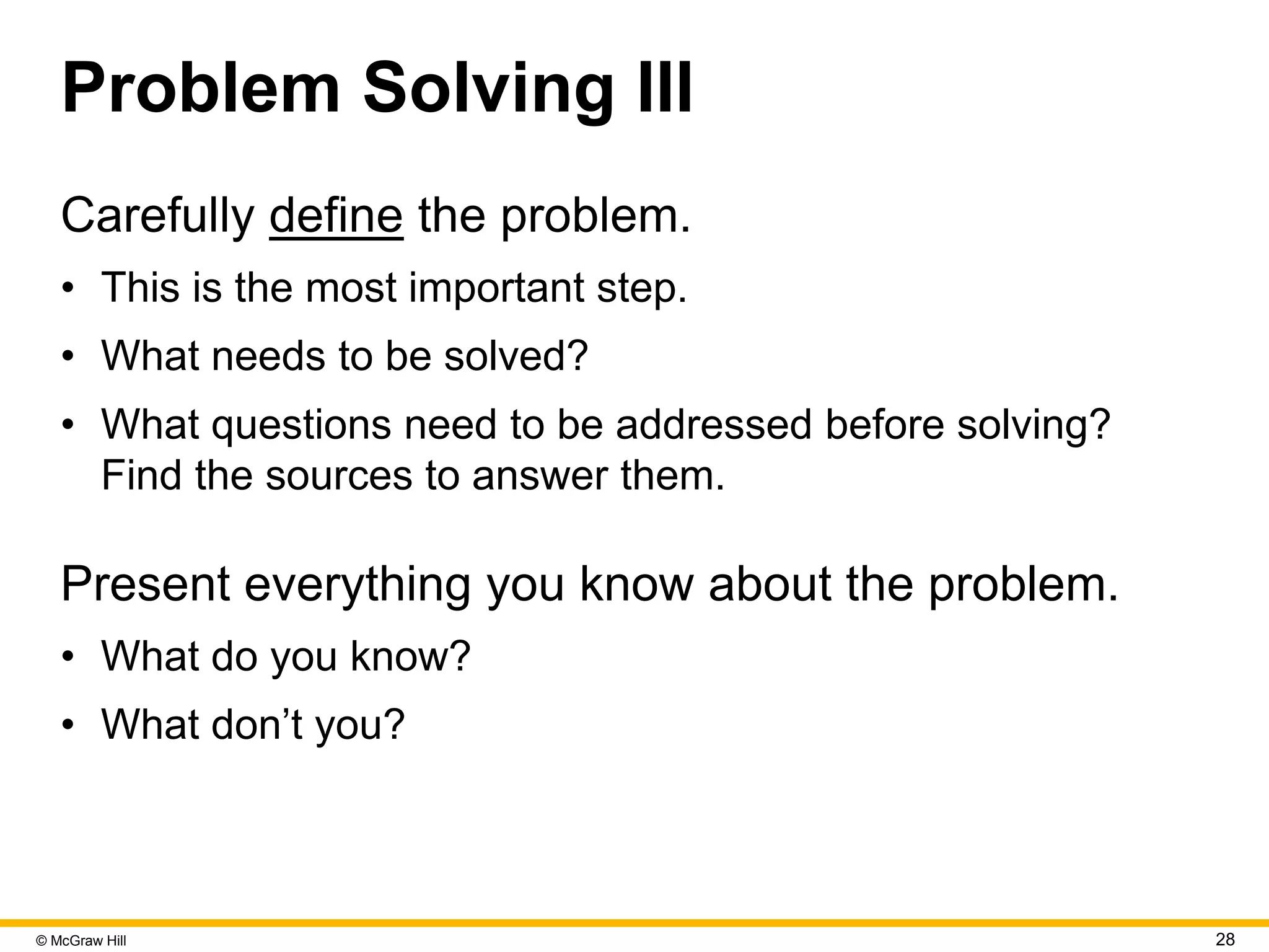 © McGraw Hill 28
Problem Solving III
Carefully define the problem.
• This is the most important step.
• What needs to be solved?
• What questions need to be addressed before solving?
Find the sources to answer them.
Present everything you know about the problem.
• What do you know?
• What don’t you?
 