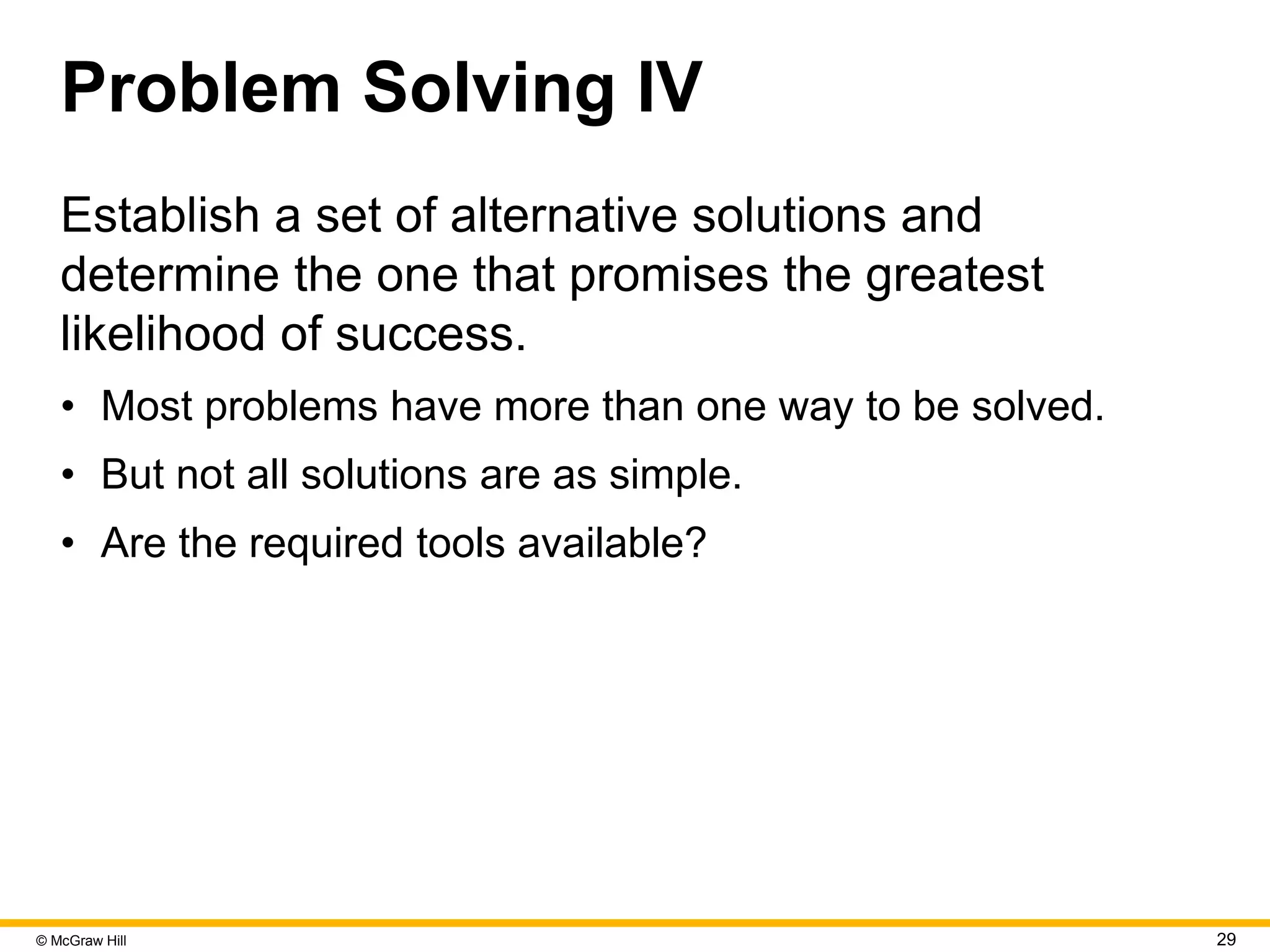© McGraw Hill 29
Problem Solving IV
Establish a set of alternative solutions and
determine the one that promises the greatest
likelihood of success.
• Most problems have more than one way to be solved.
• But not all solutions are as simple.
• Are the required tools available?
 