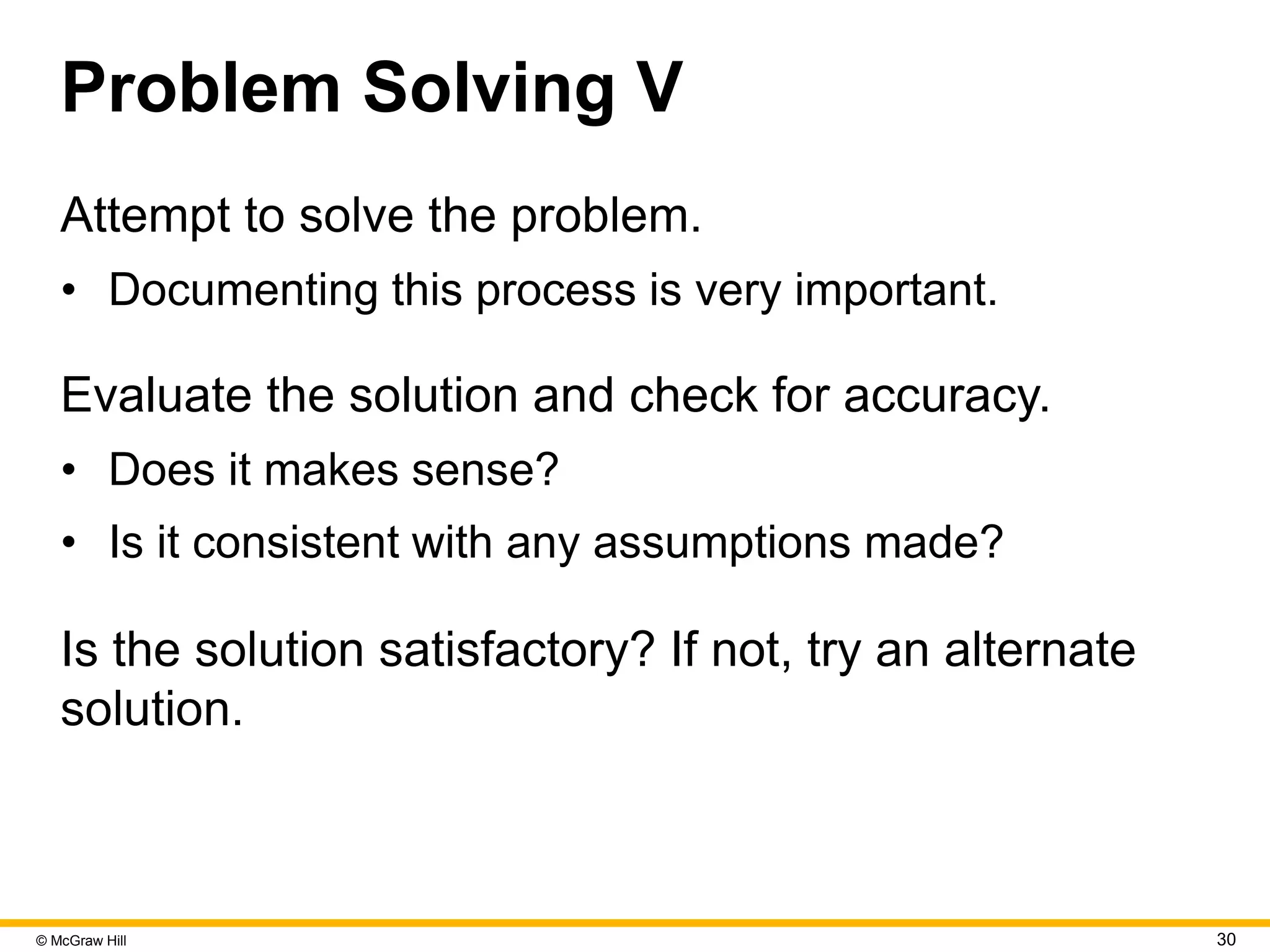 © McGraw Hill 30
Problem Solving V
Attempt to solve the problem.
• Documenting this process is very important.
Evaluate the solution and check for accuracy.
• Does it makes sense?
• Is it consistent with any assumptions made?
Is the solution satisfactory? If not, try an alternate
solution.
 
