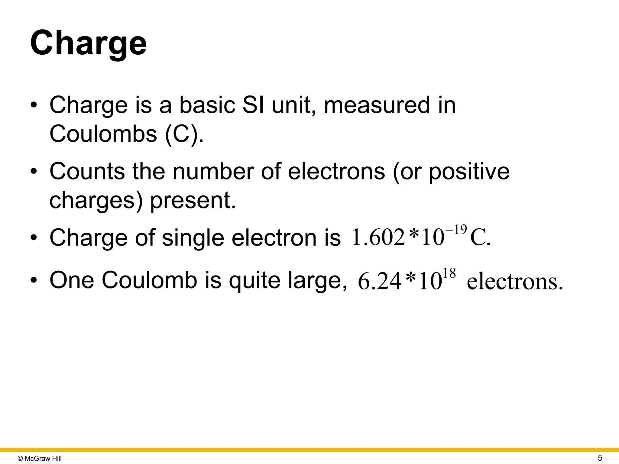 © McGraw Hill 5
Charge
• Charge is a basic SI unit, measured in
Coulombs (C).
• Counts the number of electrons (or positive
charges) present.
• Charge of single electron is 19
1.602*10 C.

• One Coulomb is quite large, 18
6.24*10 electrons.
 