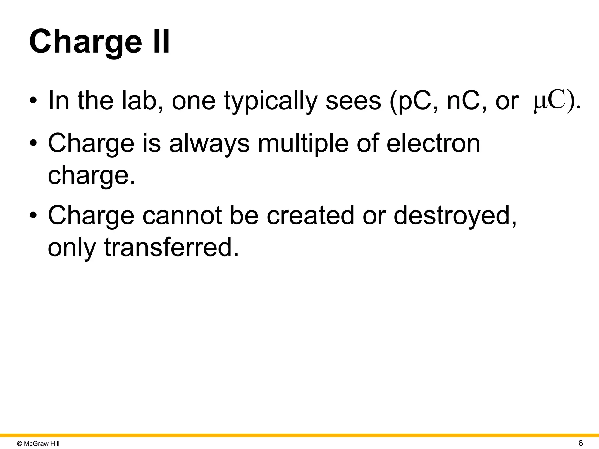 © McGraw Hill 6
Charge II
• In the lab, one typically sees (pC, nC, or μC).
• Charge is always multiple of electron
charge.
• Charge cannot be created or destroyed,
only transferred.
 