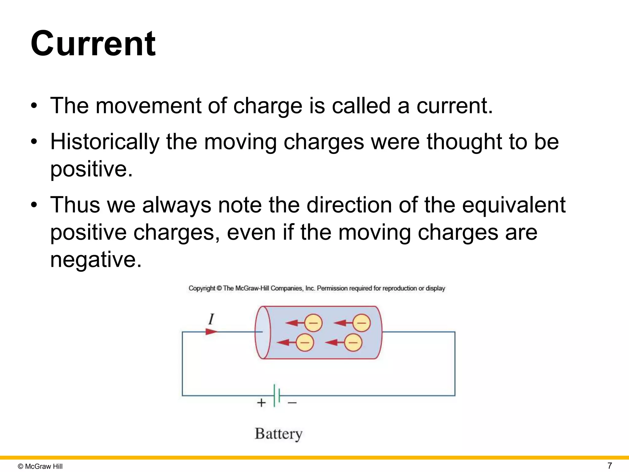 © McGraw Hill 7
Current
• The movement of charge is called a current.
• Historically the moving charges were thought to be
positive.
• Thus we always note the direction of the equivalent
positive charges, even if the moving charges are
negative.
 