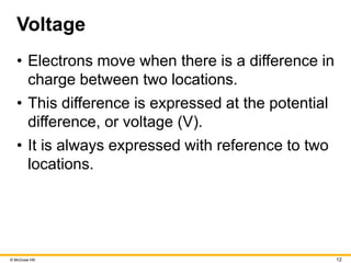 © McGraw Hill 12
Voltage
• Electrons move when there is a difference in
charge between two locations.
• This difference is expressed at the potential
difference, or voltage (V).
• It is always expressed with reference to two
locations.
 