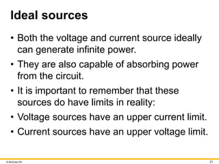 © McGraw Hill 21
Ideal sources
• Both the voltage and current source ideally
can generate infinite power.
• They are also capable of absorbing power
from the circuit.
• It is important to remember that these
sources do have limits in reality:
• Voltage sources have an upper current limit.
• Current sources have an upper voltage limit.
 