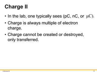© McGraw Hill 6
Charge II
• In the lab, one typically sees (pC, nC, or μC).
• Charge is always multiple of electron
charge.
• Charge cannot be created or destroyed,
only transferred.
 