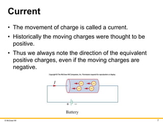 © McGraw Hill 7
Current
• The movement of charge is called a current.
• Historically the moving charges were thought to be
positive.
• Thus we always note the direction of the equivalent
positive charges, even if the moving charges are
negative.
 