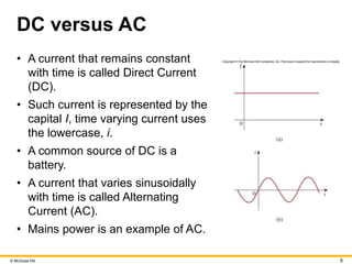 © McGraw Hill 9
DC versus AC
• A current that remains constant
with time is called Direct Current
(DC).
• Such current is represented by the
capital I, time varying current uses
the lowercase, i.
• A common source of DC is a
battery.
• A current that varies sinusoidally
with time is called Alternating
Current (AC).
• Mains power is an example of AC.
 